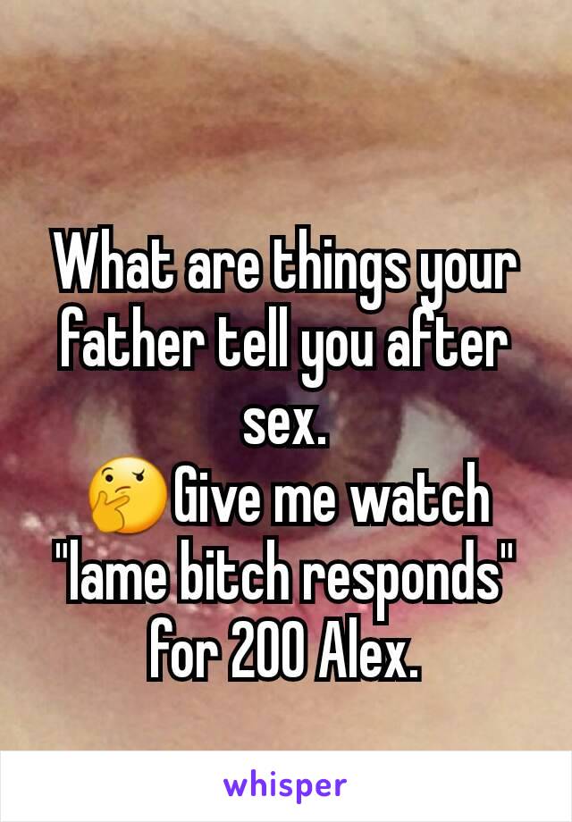 What are things your father tell you after sex.
🤔Give me watch "lame bitch responds" for 200 Alex.