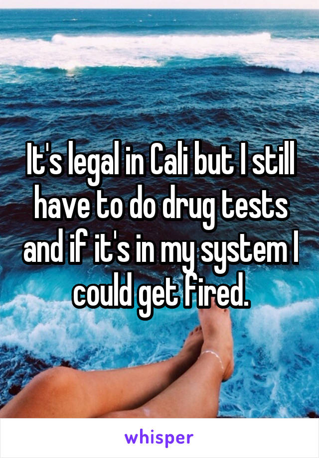 It's legal in Cali but I still have to do drug tests and if it's in my system I could get fired.