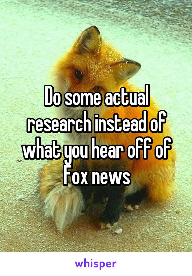 Do some actual research instead of what you hear off of Fox news