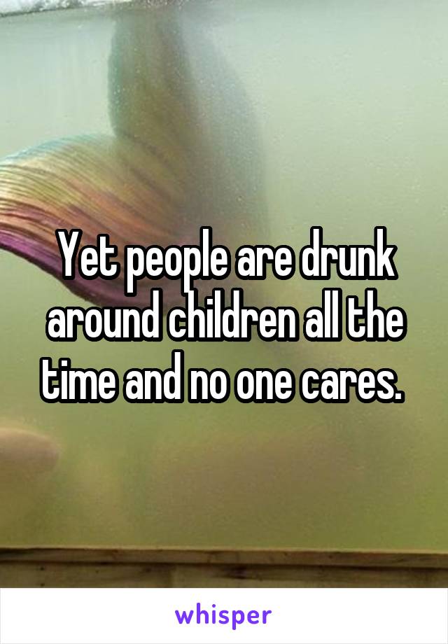 Yet people are drunk around children all the time and no one cares. 