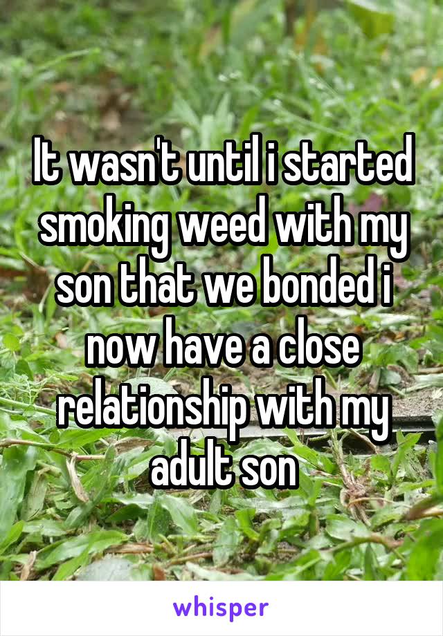 It wasn't until i started smoking weed with my son that we bonded i now have a close relationship with my adult son