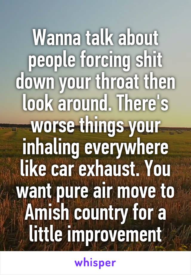 Wanna talk about people forcing shit down your throat then look around. There's worse things your inhaling everywhere like car exhaust. You want pure air move to Amish country for a little improvement