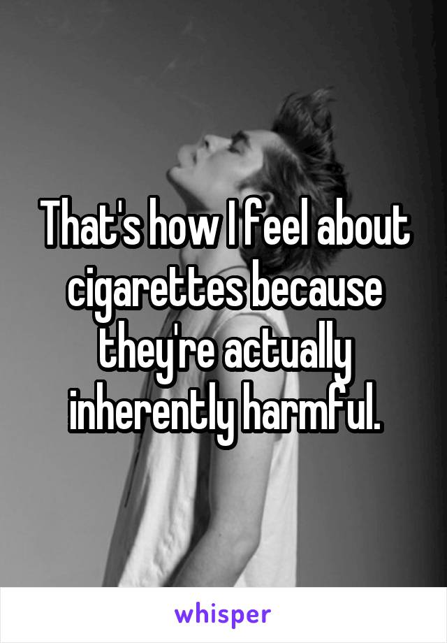 That's how I feel about cigarettes because they're actually inherently harmful.