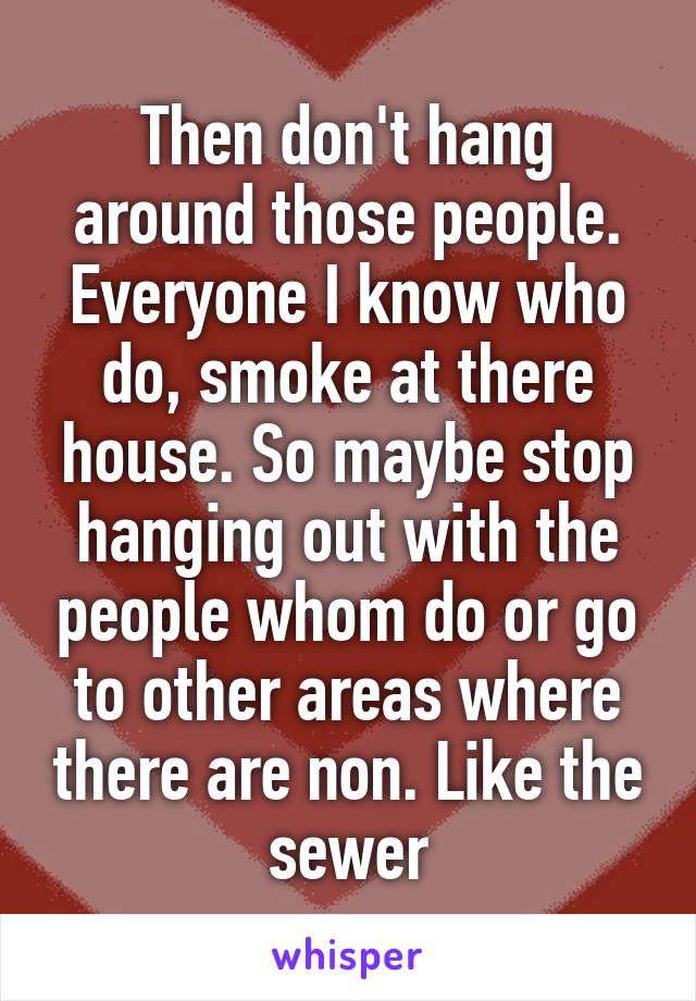 Then don't hang around those people. Everyone I know who do, smoke at there house. So maybe stop hanging out with the people whom do or go to other areas where there are non. Like the sewer