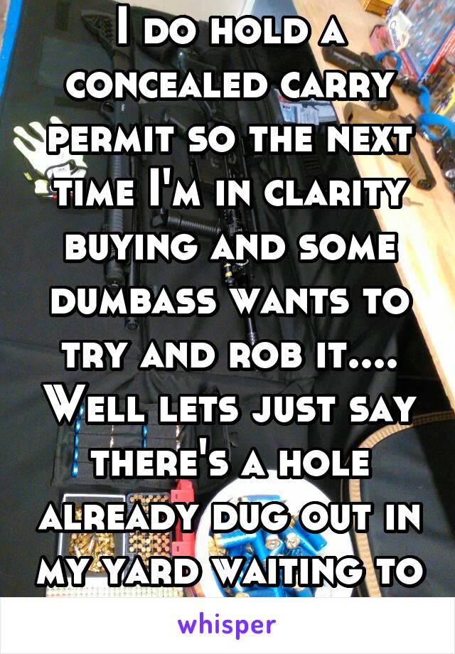 I do hold a concealed carry permit so the next time I'm in clarity buying and some dumbass wants to try and rob it.... Well lets just say there's a hole already dug out in my yard waiting to be filled