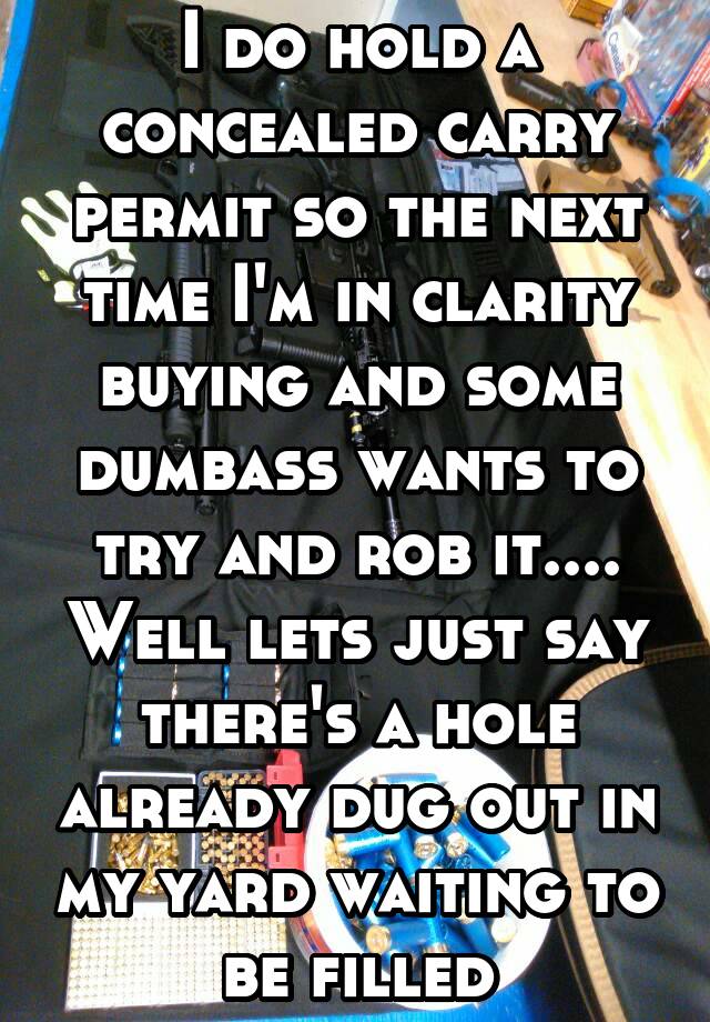 I do hold a concealed carry permit so the next time I'm in clarity buying and some dumbass wants to try and rob it.... Well lets just say there's a hole already dug out in my yard waiting to be filled