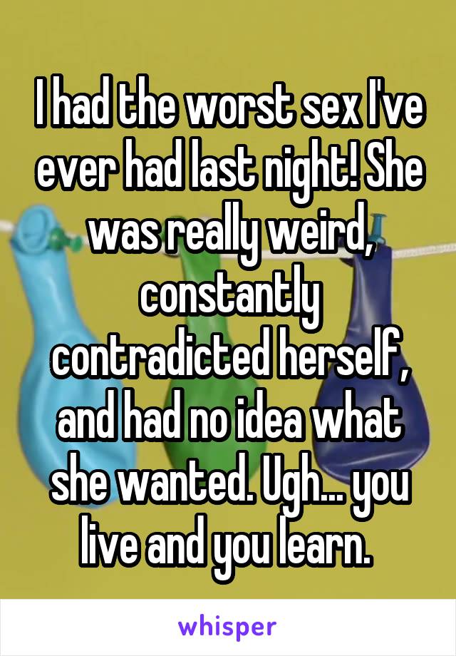 I had the worst sex I've ever had last night! She was really weird, constantly contradicted herself, and had no idea what she wanted. Ugh... you live and you learn. 