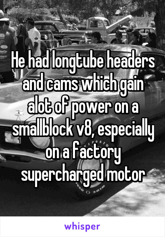 He had longtube headers and cams which gain alot of power on a smallblock v8, especially on a factory supercharged motor