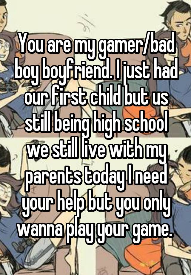 You are my gamer/bad boy boyfriend. I just had our first child but us still being high school we still live with my parents today I need your help but you only wanna play your game. 