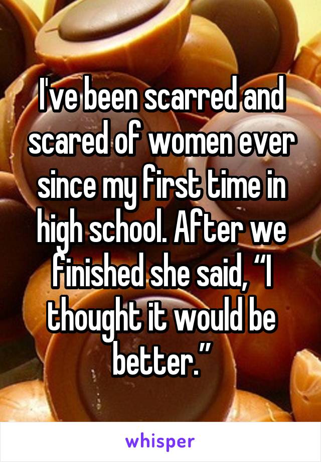 I've been scarred and scared of women ever since my first time in high school. After we finished she said, “I thought it would be better.”