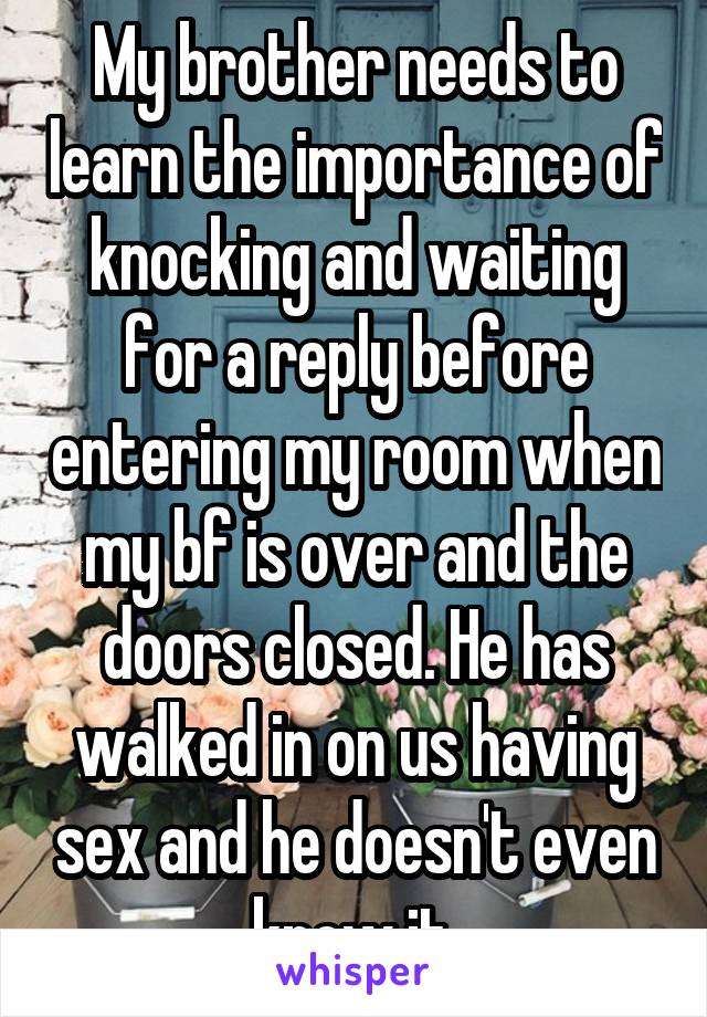 My brother needs to learn the importance of knocking and waiting for a reply before entering my room when my bf is over and the doors closed. He has walked in on us having sex and he doesn't even know it.