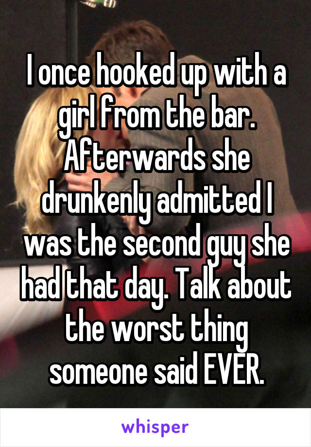 I once hooked up with a girl from the bar. Afterwards she drunkenly admitted I was the second guy she had that day. Talk about the worst thing someone said EVER.