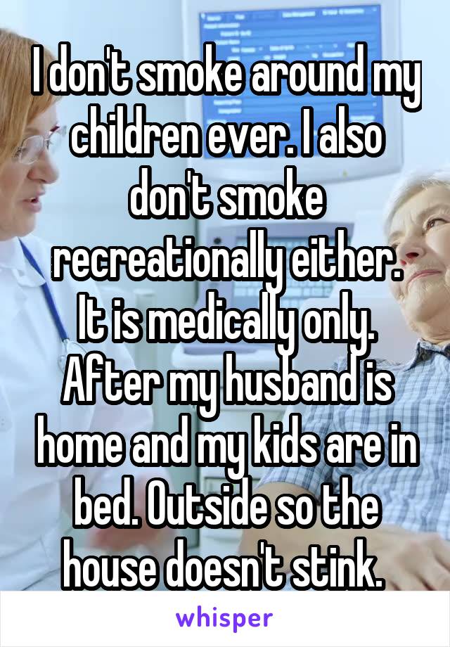 I don't smoke around my children ever. I also don't smoke recreationally either.
It is medically only. After my husband is home and my kids are in bed. Outside so the house doesn't stink. 