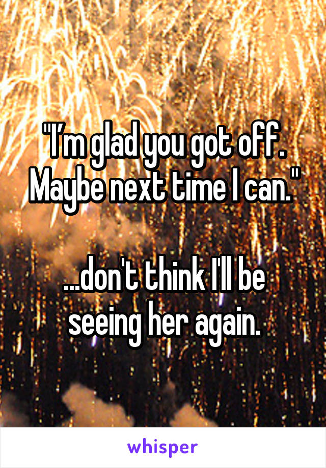 "I’m glad you got off. Maybe next time I can."

...don't think I'll be seeing her again.