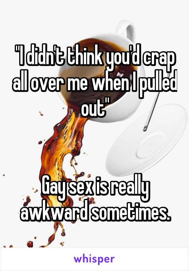 "I didn't think you'd crap all over me when I pulled out"


Gay sex is really awkward sometimes.