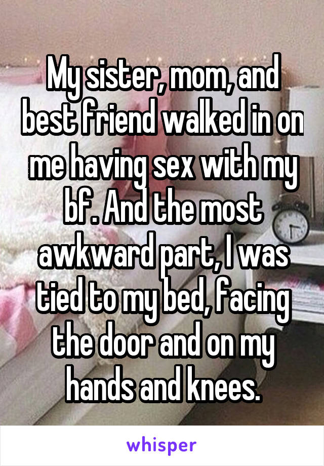 My sister, mom, and best friend walked in on me having sex with my bf. And the most awkward part, I was tied to my bed, facing the door and on my hands and knees.