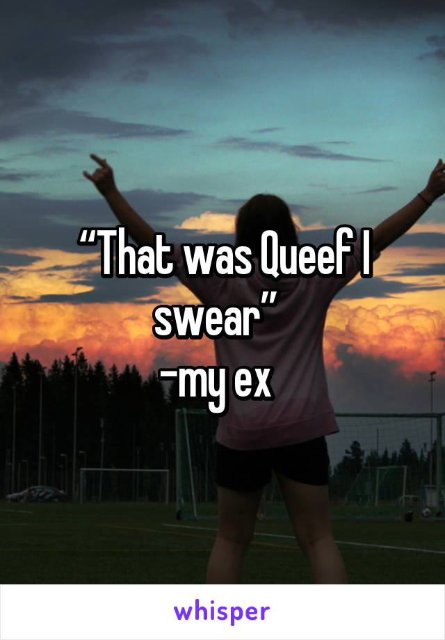 “That was Queef I swear”  
-my ex  