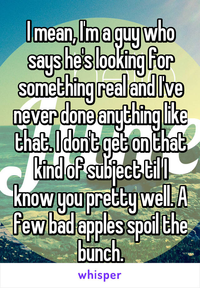 I mean, I'm a guy who says he's looking for something real and I've never done anything like that. I don't get on that kind of subject til I know you pretty well. A few bad apples spoil the bunch.