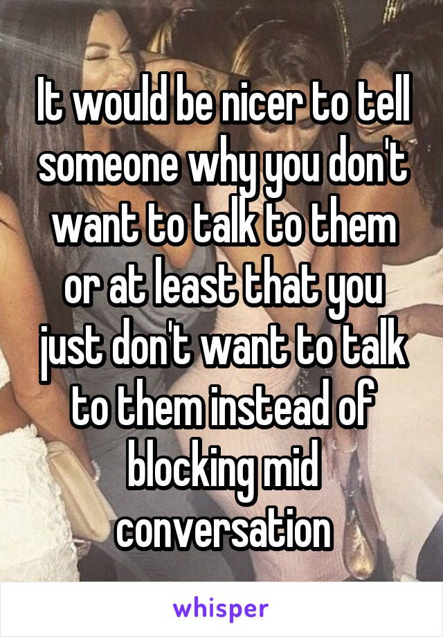 It would be nicer to tell someone why you don't want to talk to them or at least that you just don't want to talk to them instead of blocking mid conversation