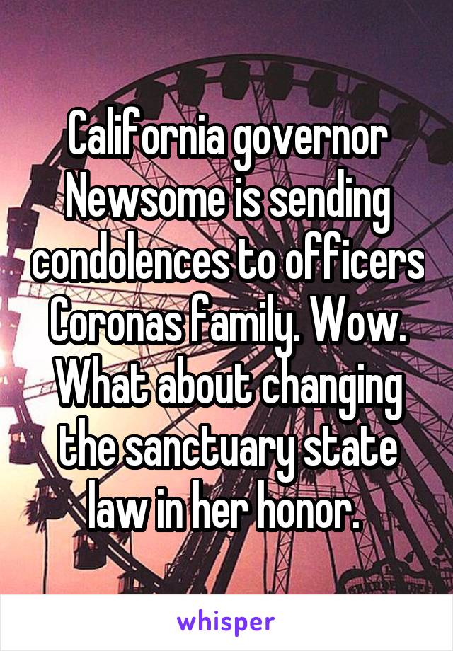 California governor Newsome is sending condolences to officers Coronas family. Wow. What about changing the sanctuary state law in her honor. 