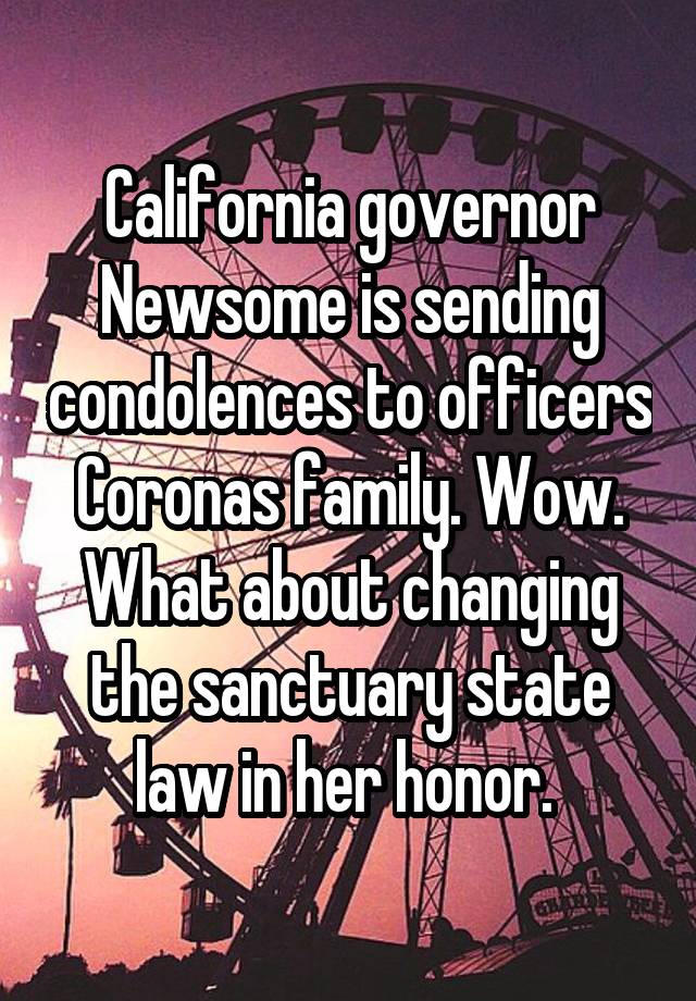 California governor Newsome is sending condolences to officers Coronas family. Wow. What about changing the sanctuary state law in her honor. 