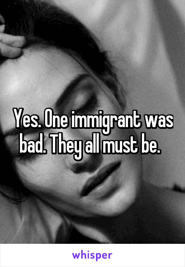 Yes. One immigrant was bad. They all must be.  