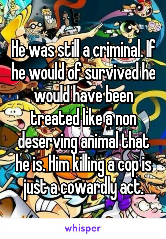 He was still a criminal. If he would of survived he would have been treated like a non deserving animal that he is. Him killing a cop is just a cowardly act.