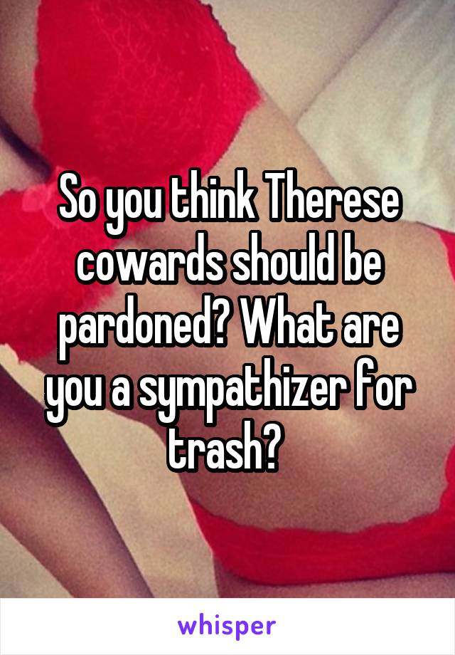 So you think Therese cowards should be pardoned? What are you a sympathizer for trash? 