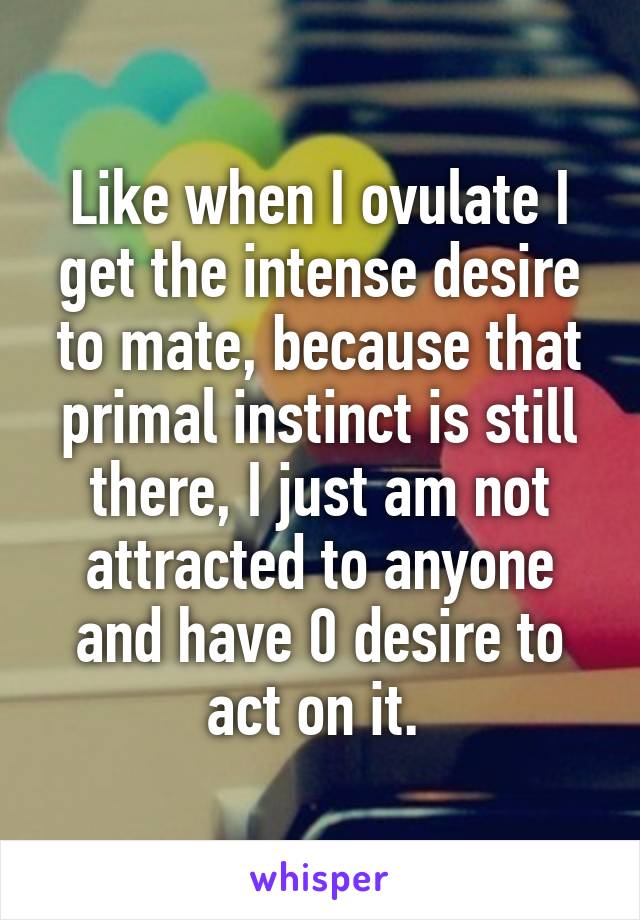 Like when I ovulate I get the intense desire to mate, because that primal instinct is still there, I just am not attracted to anyone and have 0 desire to act on it. 