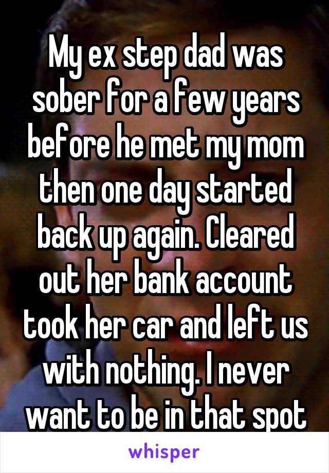 My ex step dad was sober for a few years before he met my mom then one day started back up again. Cleared out her bank account took her car and left us with nothing. I never want to be in that spot