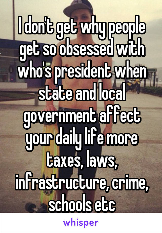 I don't get why people get so obsessed with who's president when state and local government affect your daily life more taxes, laws, infrastructure, crime, schools etc