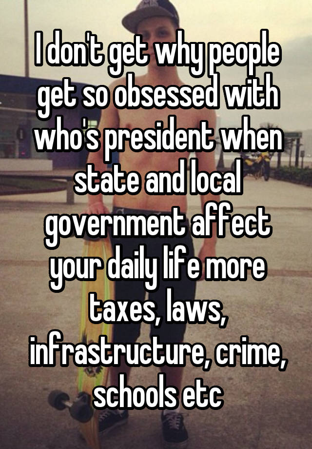 I don't get why people get so obsessed with who's president when state and local government affect your daily life more taxes, laws, infrastructure, crime, schools etc