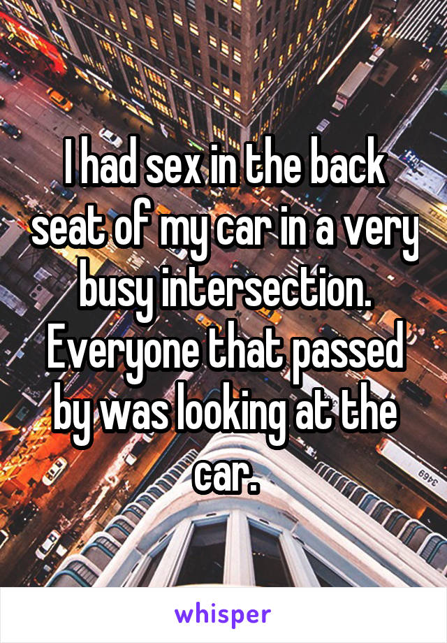 I had sex in the back seat of my car in a very busy intersection. Everyone that passed by was looking at the car.