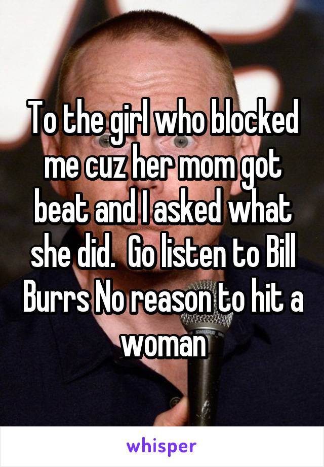 To the girl who blocked me cuz her mom got beat and I asked what she did.  Go listen to Bill Burrs No reason to hit a woman