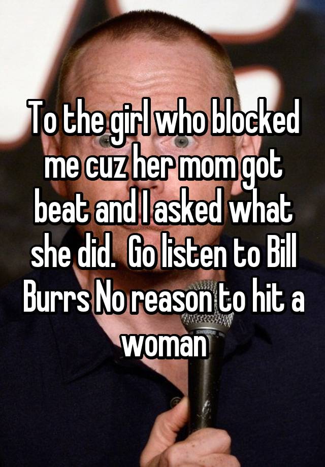 To the girl who blocked me cuz her mom got beat and I asked what she did.  Go listen to Bill Burrs No reason to hit a woman