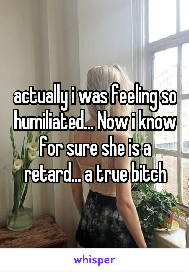 actually i was feeling so humiliated... Now i know for sure she is a retard... a true bitch