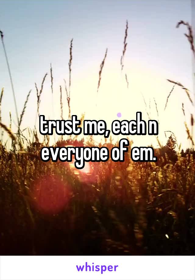 trust me, each n everyone of em.