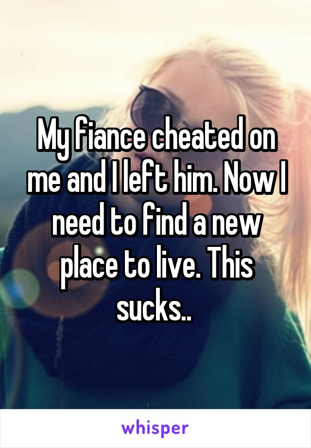 My fiance cheated on me and I left him. Now I need to find a new place to live. This sucks.. 