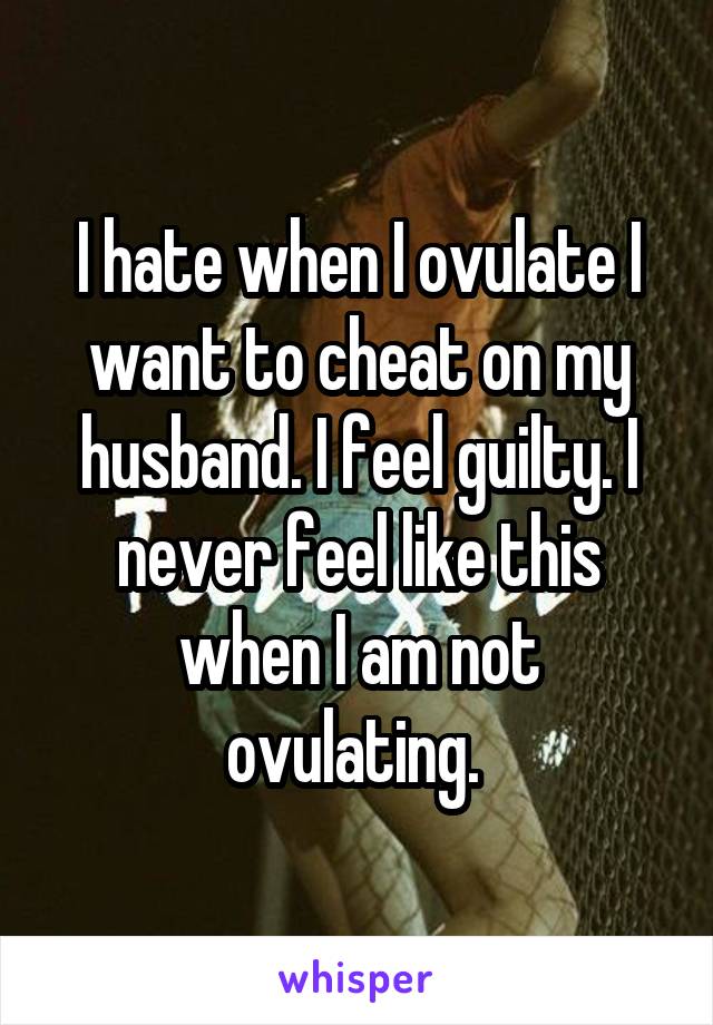 I hate when I ovulate I want to cheat on my husband. I feel guilty. I never feel like this when I am not ovulating. 