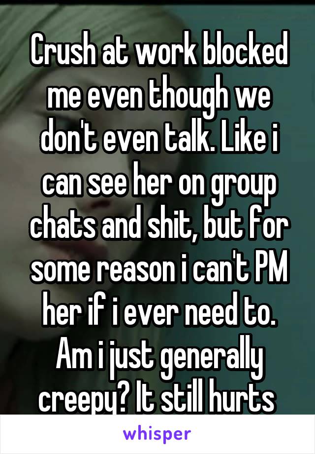 Crush at work blocked me even though we don't even talk. Like i can see her on group chats and shit, but for some reason i can't PM her if i ever need to. Am i just generally creepy? It still hurts 