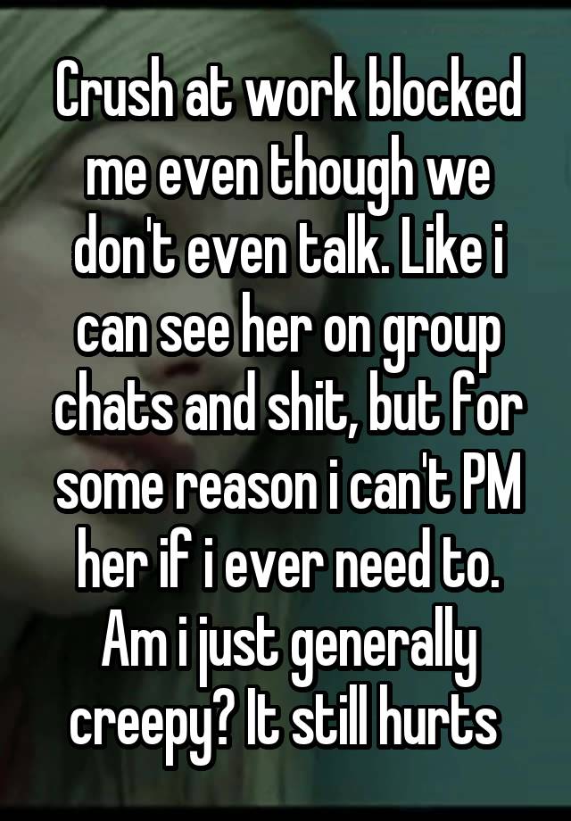 Crush at work blocked me even though we don't even talk. Like i can see her on group chats and shit, but for some reason i can't PM her if i ever need to. Am i just generally creepy? It still hurts 