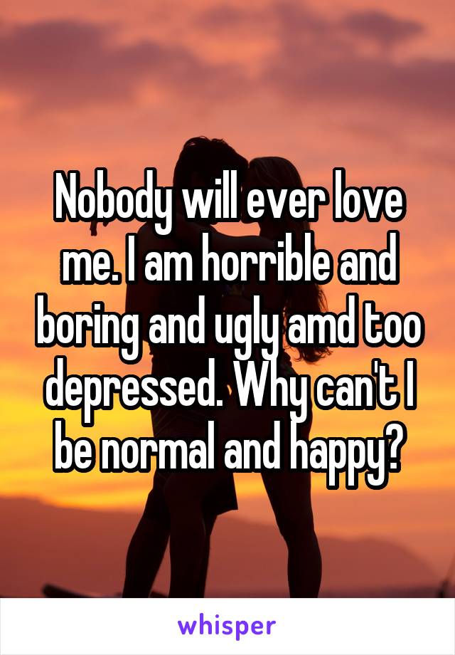 Nobody will ever love me. I am horrible and boring and ugly amd too depressed. Why can't I be normal and happy?