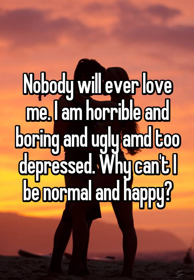 Nobody will ever love me. I am horrible and boring and ugly amd too depressed. Why can't I be normal and happy?