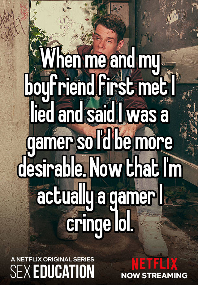 When me and my boyfriend first met I lied and said I was a gamer so I'd be more desirable. Now that I'm actually a gamer I cringe lol.