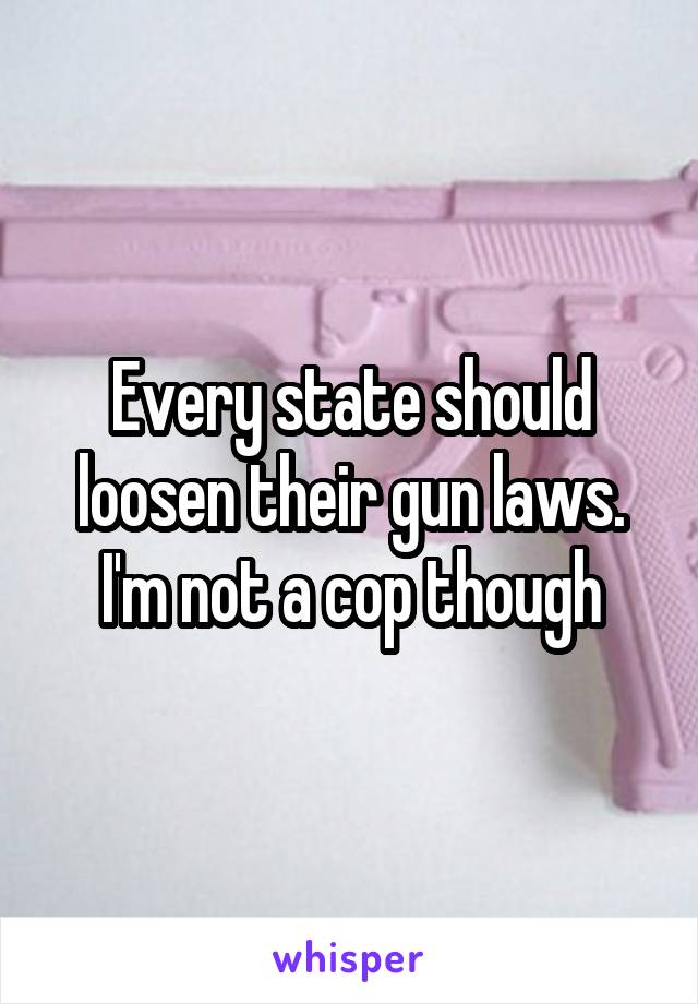 Every state should loosen their gun laws. I'm not a cop though