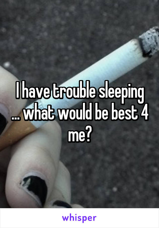 I have trouble sleeping ... what would be best 4 me?