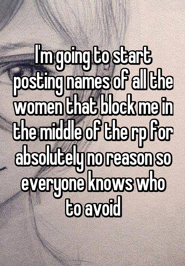 I'm going to start posting names of all the women that block me in the middle of the rp for absolutely no reason so everyone knows who to avoid