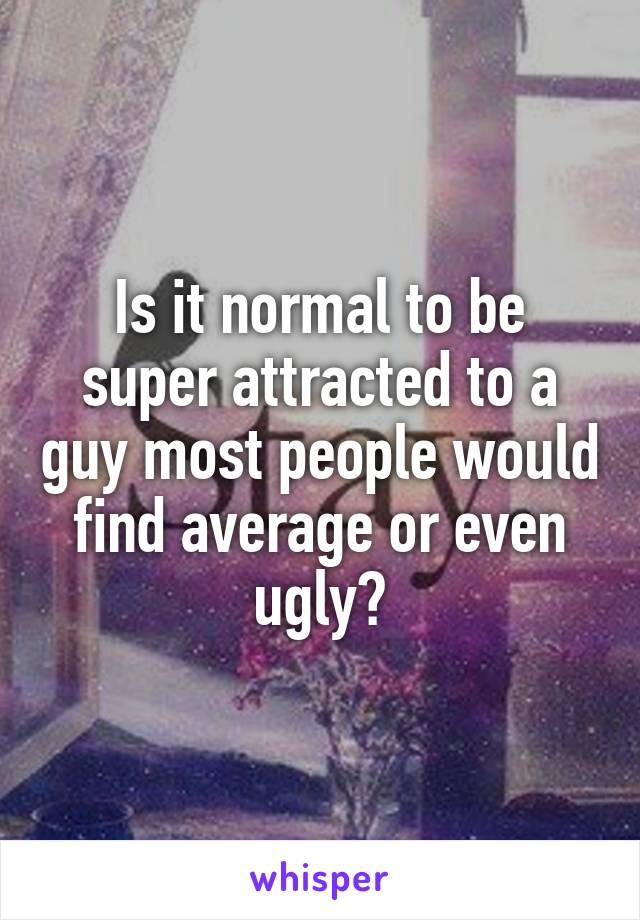 Is it normal to be super attracted to a guy most people would find average or even ugly?