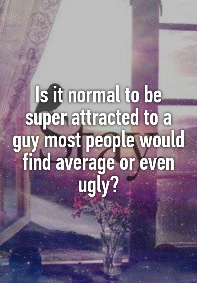 Is it normal to be super attracted to a guy most people would find average or even ugly?