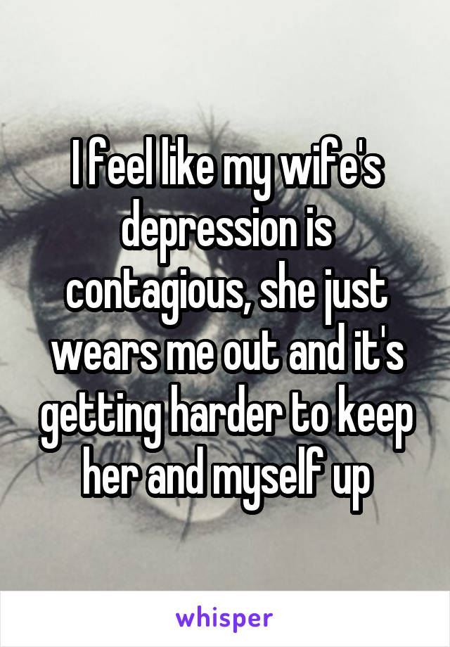 I feel like my wife's depression is contagious, she just wears me out and it's getting harder to keep her and myself up